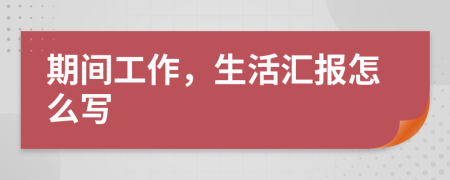 期间工作，生活汇报怎么写
