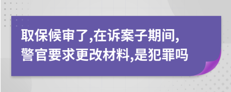 取保候审了,在诉案子期间,警官要求更改材料,是犯罪吗