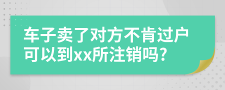 车子卖了对方不肯过户可以到xx所注销吗?