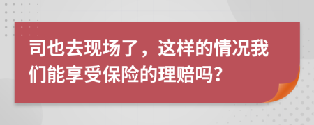 司也去现场了，这样的情况我们能享受保险的理赔吗？
