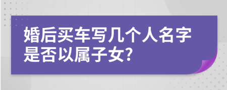 婚后买车写几个人名字是否以属子女?