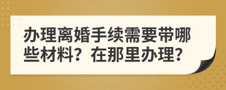 办理离婚手续需要带哪些材料？在那里办理？