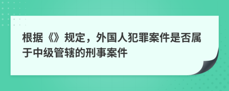 根据《》规定，外国人犯罪案件是否属于中级管辖的刑事案件