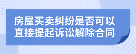 房屋买卖纠纷是否可以直接提起诉讼解除合同