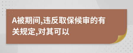 A被期间,违反取保候审的有关规定,对其可以