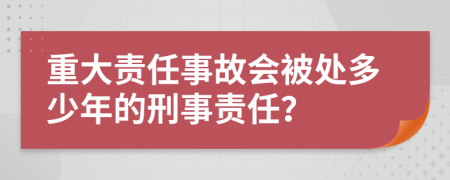 重大责任事故会被处多少年的刑事责任？