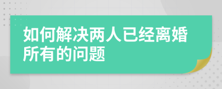 如何解决两人已经离婚所有的问题