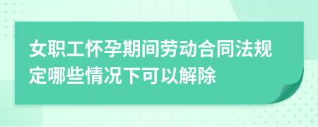 女职工怀孕期间劳动合同法规定哪些情况下可以解除