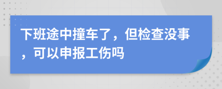 下班途中撞车了，但检查没事，可以申报工伤吗