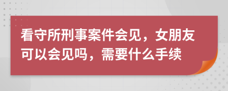 看守所刑事案件会见，女朋友可以会见吗，需要什么手续