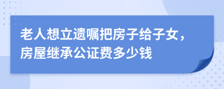 老人想立遗嘱把房子给子女，房屋继承公证费多少钱