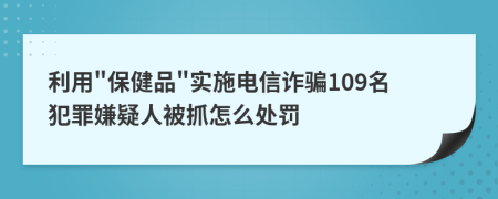 利用"保健品"实施电信诈骗109名犯罪嫌疑人被抓怎么处罚