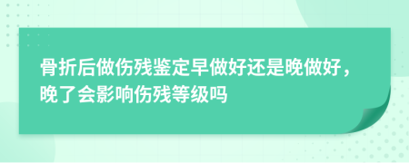 骨折后做伤残鉴定早做好还是晚做好，晚了会影响伤残等级吗