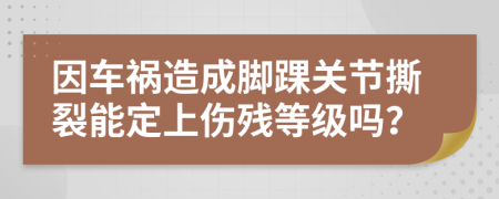 因车祸造成脚踝关节撕裂能定上伤残等级吗？