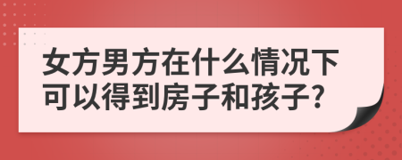 女方男方在什么情况下可以得到房子和孩子?