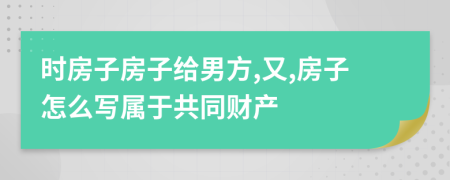 时房子房子给男方,又,房子怎么写属于共同财产