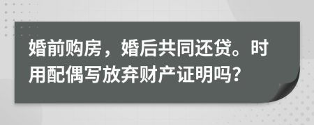 婚前购房，婚后共同还贷。时用配偶写放弃财产证明吗？