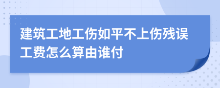 建筑工地工伤如平不上伤残误工费怎么算由谁付