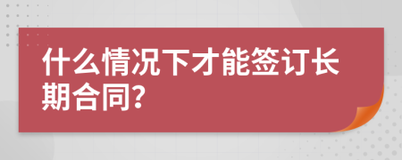 什么情况下才能签订长期合同？