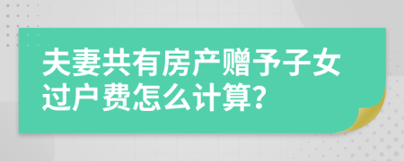 夫妻共有房产赠予子女过户费怎么计算？