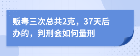 贩毒三次总共2克，37天后办的，判刑会如何量刑