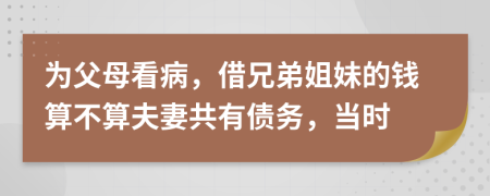 为父母看病，借兄弟姐妹的钱算不算夫妻共有债务，当时