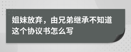 姐妹放弃，由兄弟继承不知道这个协议书怎么写