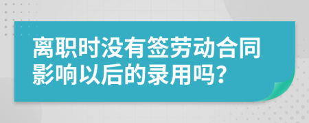 离职时没有签劳动合同影响以后的录用吗？