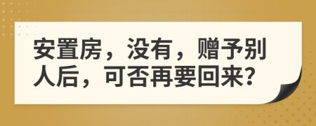 安置房，没有，赠予别人后，可否再要回来？