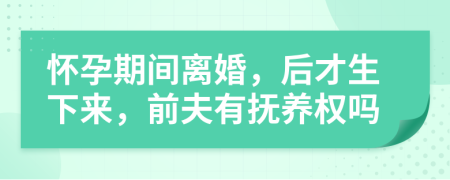 怀孕期间离婚，后才生下来，前夫有抚养权吗