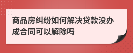 商品房纠纷如何解决贷款没办成合同可以解除吗