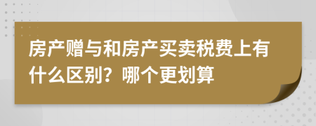 房产赠与和房产买卖税费上有什么区别？哪个更划算