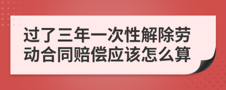 过了三年一次性解除劳动合同赔偿应该怎么算