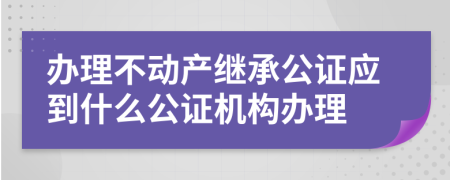 办理不动产继承公证应到什么公证机构办理