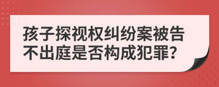 孩子探视权纠纷案被告不出庭是否构成犯罪？