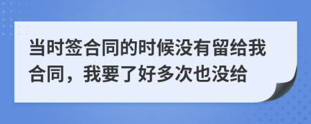 当时签合同的时候没有留给我合同，我要了好多次也没给