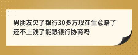 男朋友欠了银行30多万现在生意赔了还不上钱了能跟银行协商吗