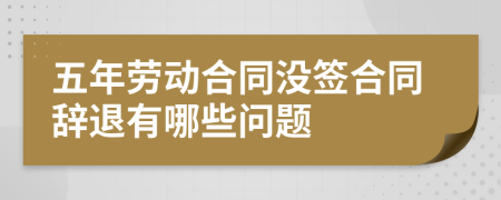 五年劳动合同没签合同辞退有哪些问题