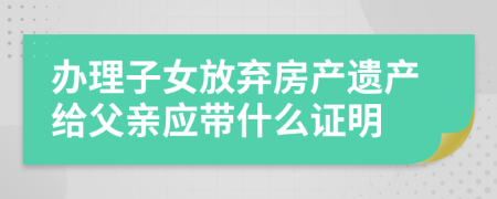 办理子女放弃房产遗产给父亲应带什么证明