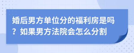 婚后男方单位分的福利房是吗？如果男方法院会怎么分割