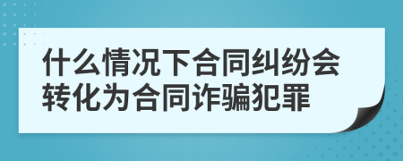 什么情况下合同纠纷会转化为合同诈骗犯罪