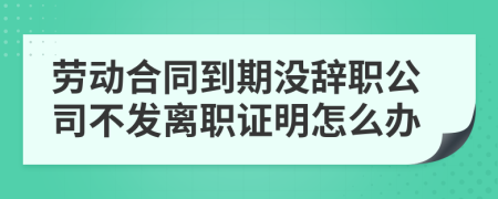 劳动合同到期没辞职公司不发离职证明怎么办