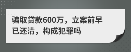 骗取贷款600万，立案前早已还清，构成犯罪吗