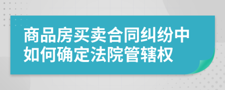 商品房买卖合同纠纷中如何确定法院管辖权