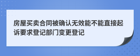 房屋买卖合同被确认无效能不能直接起诉要求登记部门变更登记