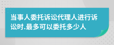 当事人委托诉讼代理人进行诉讼时.最多可以委托多少人