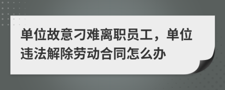 单位故意刁难离职员工，单位违法解除劳动合同怎么办