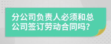 分公司负责人必须和总公司签订劳动合同吗？