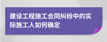 建设工程施工合同纠纷中的实际施工人如何确定