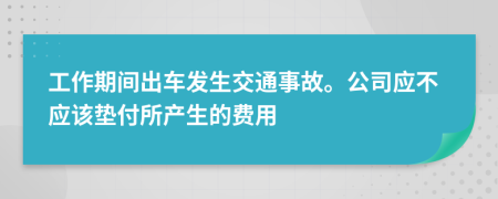 工作期间出车发生交通事故。公司应不应该垫付所产生的费用